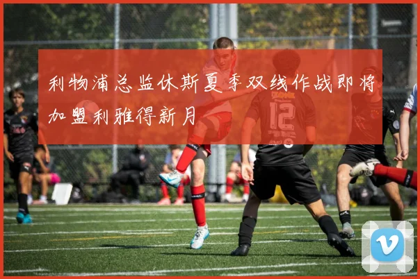 利物浦总监休斯夏季双线作战即将加盟利雅得新月