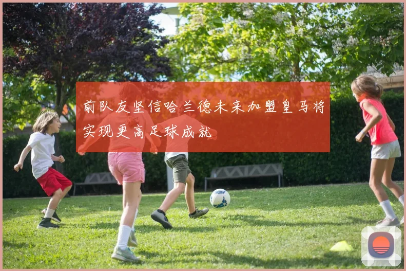 前队友坚信哈兰德未来加盟皇马将实现更高足球成就