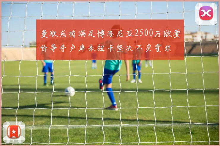曼联或将满足博洛尼亚2500万欧要价争夺卢库米纽卡坚决不卖霍尔