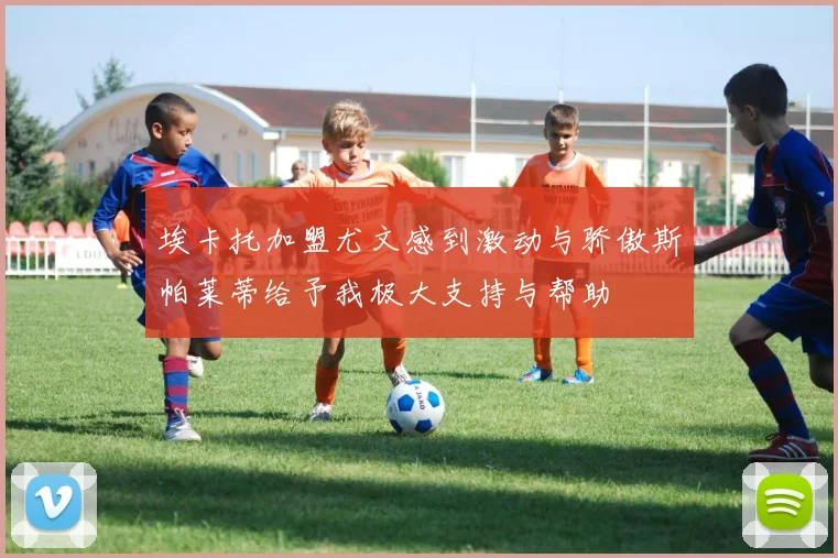 埃卡托加盟尤文感到激动与骄傲斯帕莱蒂给予我极大支持与帮助