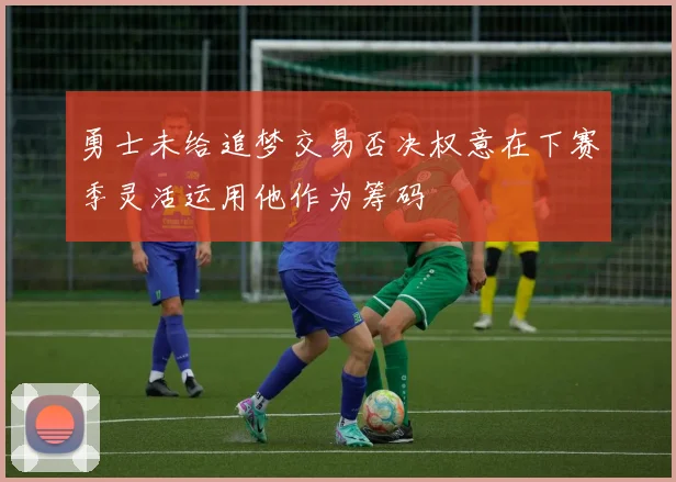 勇士未给追梦交易否决权意在下赛季灵活运用他作为筹码