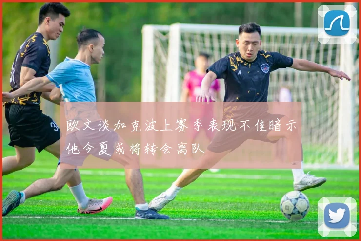 欧文谈加克波上赛季表现不佳暗示他今夏或将转会离队