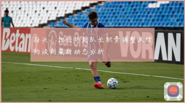孙兴慜担任热刺队长职责调整及续约谈判最新动态分析