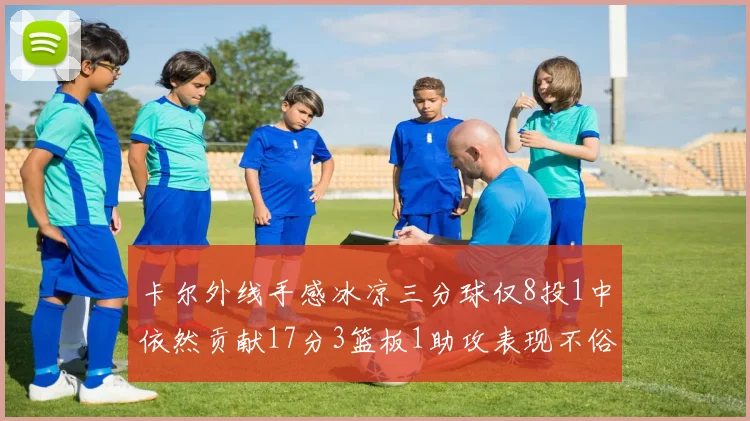 卡尔外线手感冰凉三分球仅8投1中依然贡献17分3篮板1助攻表现不俗